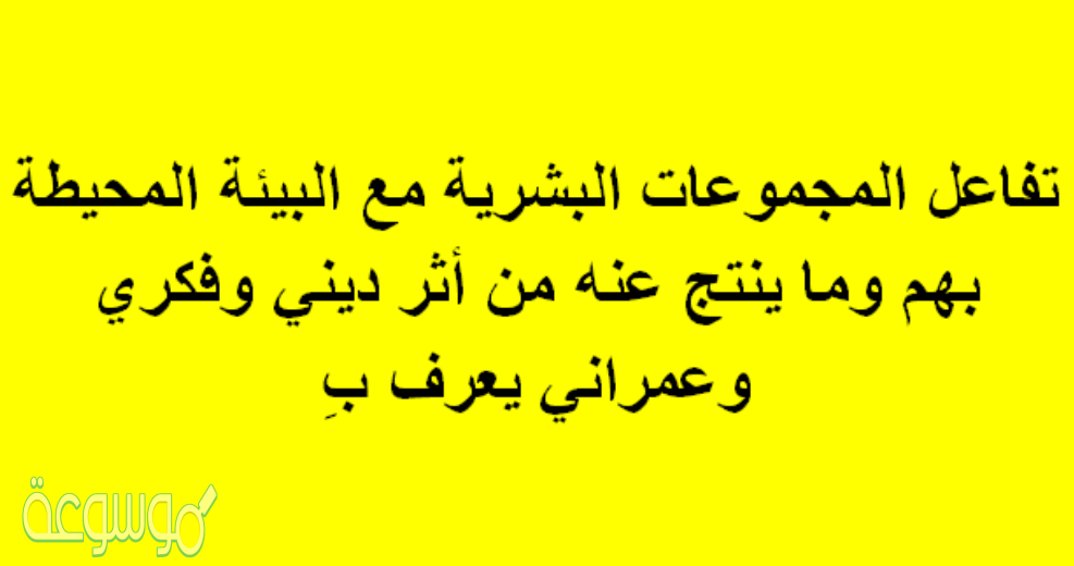 تفاعل المجموعات البشرية مع البيئة المحيطه بهم وما ينتج عنه من أثر ديني وفكري وعمراني يعرف بِ