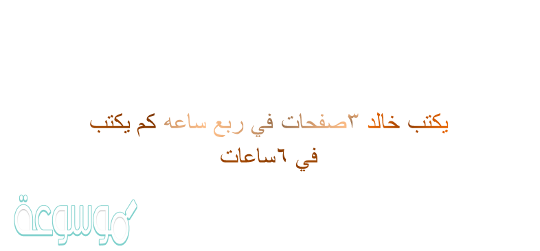 يكتب خالد ٣صفحات في ربع ساعه كم يكتب في ٦ساعات