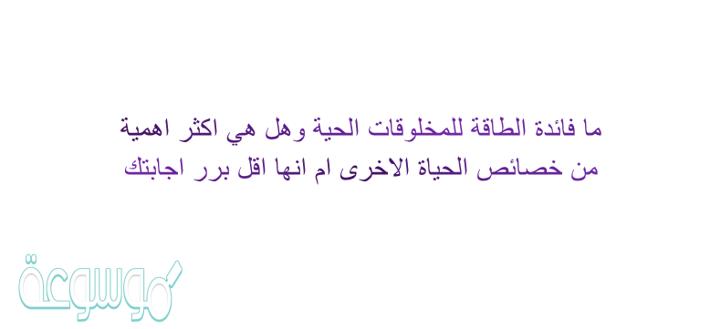 ما فائدة الطاقة للمخلوقات الحية وهل هي اكثر اهمية من خصائص الحياة الاخرى ام انها اقل برر اجابتك