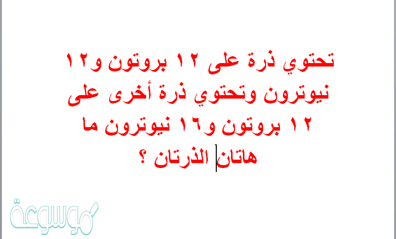 تحتوي ذرة على 12 بروتون و12 نيوترون وتحتوي ذرة أخرى على 12 بروتون و16 نيوترون ماهاتان الذرتان ؟