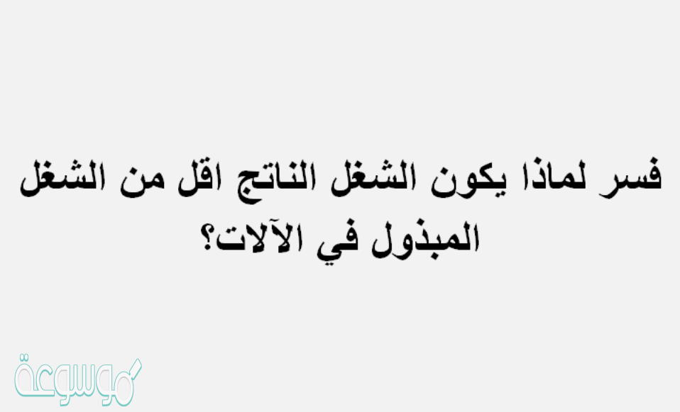 فسر لماذا يكون الشغل الناتج اقل من الشغل المبذول في الالات؟