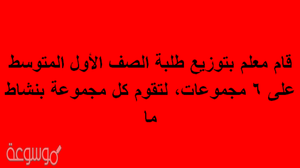قام معلم بتوزيع طلبة الصف الأول المتوسط على 6 مجموعات، لتقوم كل مجموعة بنشاط ما
