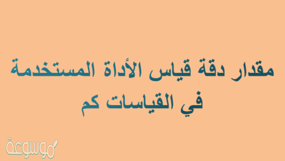مقدار دقة قياس الأداة المستخدمة في القياسات كم