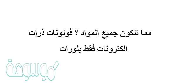 مم تتكون جميع المواد ؟ فوتونات ذرات الكترونات فقط بلورات
