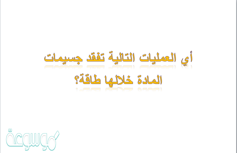 أي العمليات التالية تفقد جسيمات المادة خلالها طاقة؟