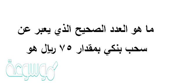ما هو العدد الصحيح الذي يعبر عن سحب بنكي بمقدار ٧٥ ريال هو