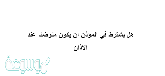 هل يشترط في المؤذن ان يكون متوضئا عند الاذان