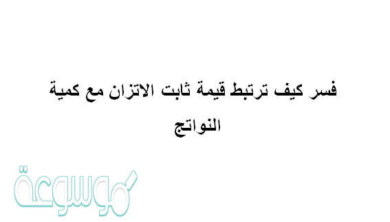 فسر كيف ترتبط قيمة ثابت الاتزان مع كمية النواتج