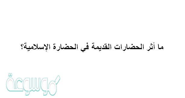 ما أثر الحضارات القديمة في الحضارة الإسلامية؟