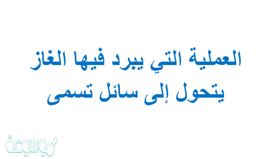 العملية التي يبرد فيها الغاز يتحول إلى سائل تسمى