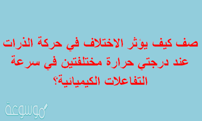 صف كيف يؤثر الاختلاف في حركة الذرات عند درجتي حرارة مختلفتين في سرعة التفاعلات الكيميائية؟