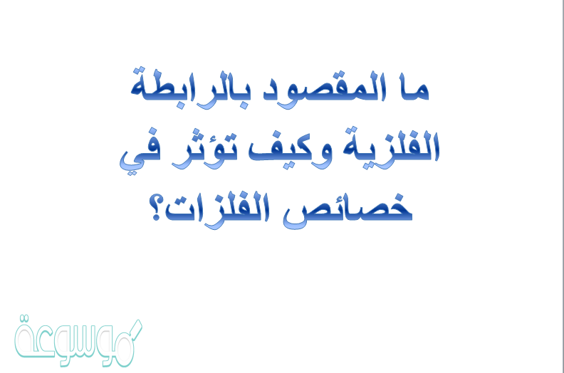 ما المقصود بالرابطة الفلزية وكيف تؤثر في خصائص الفلزات؟