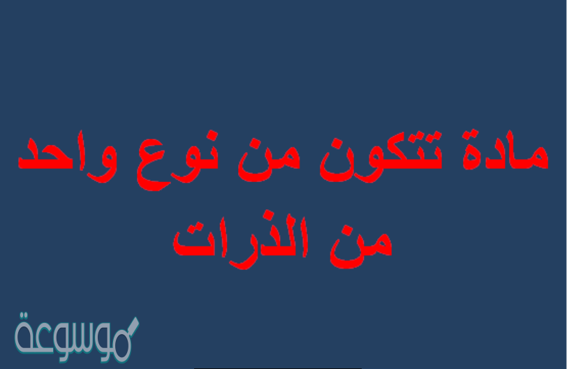 مادة تتكون من نوع واحد من الذرات هي