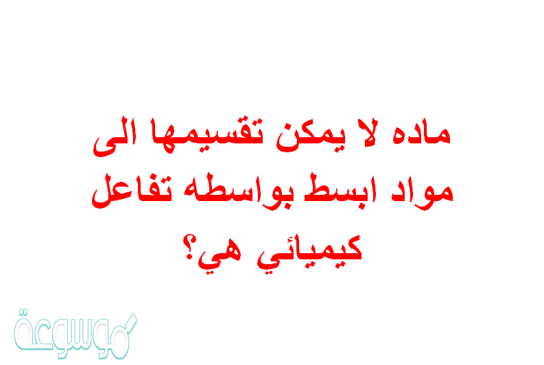 ماده لا يمكن تقسيمها الى مواد ابسط بواسطه تفاعل كيميائي هي؟