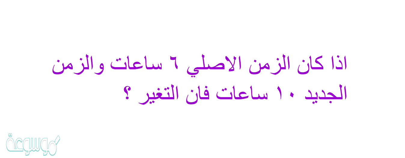 اذا كان الزمن الاصلي ٦ ساعات والزمن الجديد ١٠ ساعات فان التغير ؟