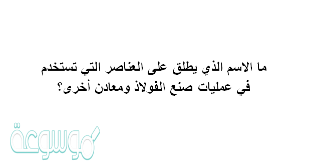 ما الاسم الذي يطلق على العناصر التي تستخدم في عمليات صنع الفولاذ ومعادن أخرى؟