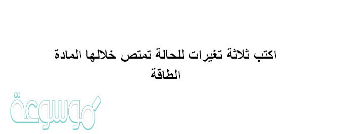 اكتب ثلاثة تغيرات للحالة تمتص خلالها المادة الطاقة
