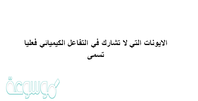 الايونات التي لا تشارك في التفاعل الكيميائي فعليا تسمى