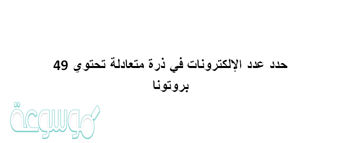 حدد عدد الإلكترونات في ذرة متعادلة تحتوي 49 بروتونا