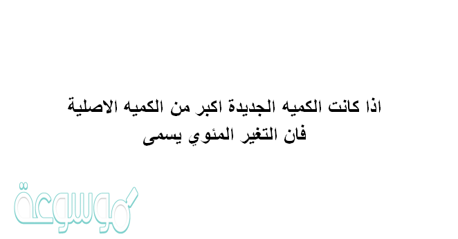 اذا كانت الكميه الجديده اكبر من الكميه الاصليه فان التغير المئوي يسمى