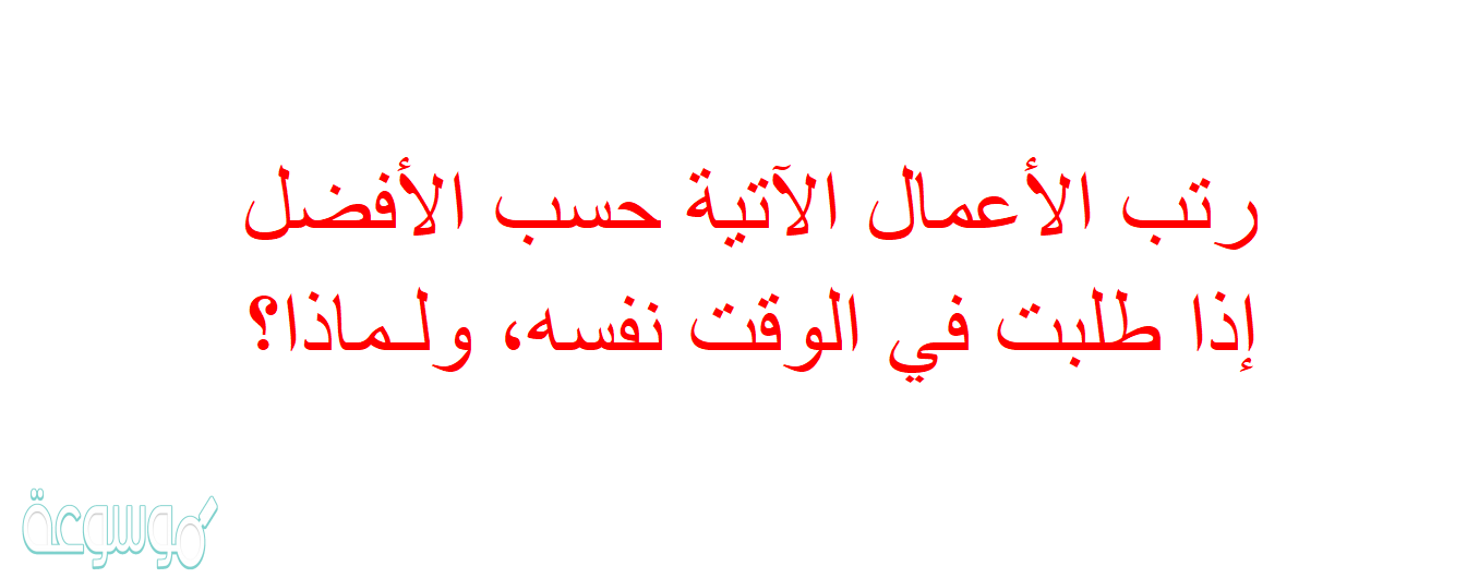 رتب الأعمال الآتية حسب الأفضل إذا طلبت في الوقت نفسه، ولـماذا؟