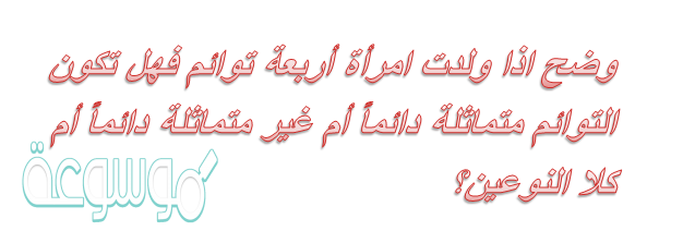وضح اذا ولدت امرأة أربعة توائم فهل تكون التوائم متماثلة دائماً أم غير متماثلة دائماً أم كلا النوعين؟
