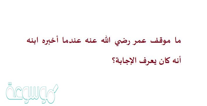 ما موقف عمر رضي الله عنه عندما أخبره ابنه أنه كان يعرف الإجابة؟