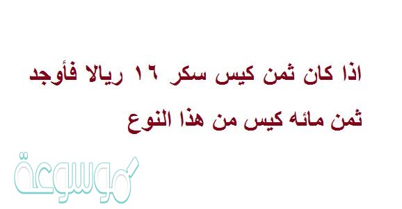 اذا كان ثمن كيس سكر 16 ريالا فأوجد ثمن مائه كيس من هذا النوع