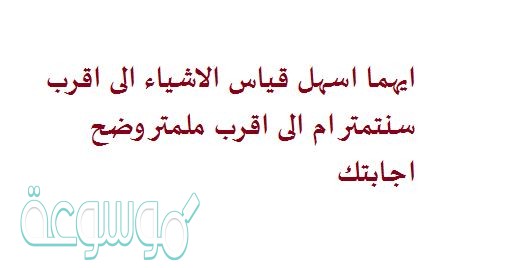 ايهما اسهل قياس الاشياء الى اقرب سنتمتر ام الى اقرب ملمتر وضح اجابتك