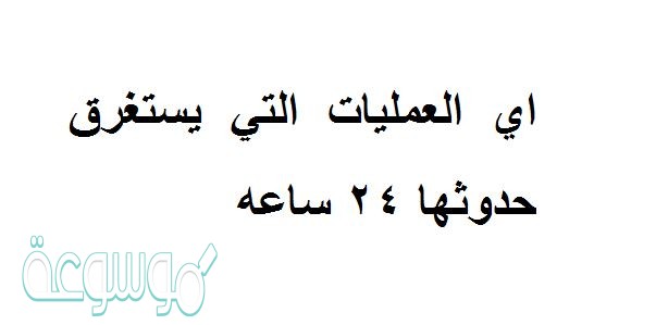 اي العمليات التي يستغرق حدوثها 24 ساعه