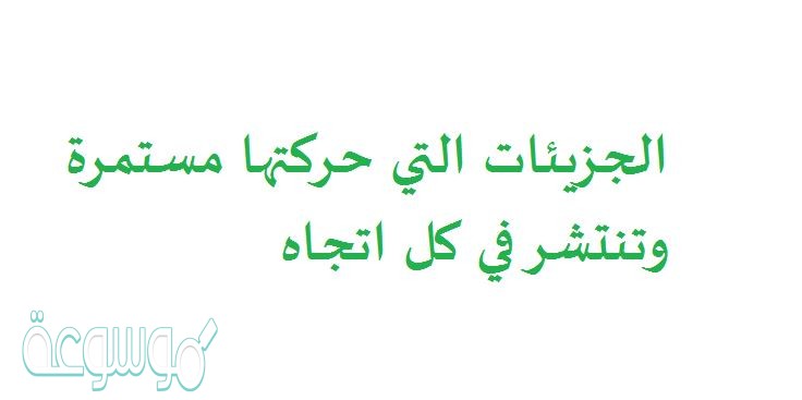الجزيئات التي حركتها مستمرة وتنتشر في كل اتجاه