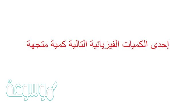 إحدى الكميات الفيزيائية التالية كمية متجهة