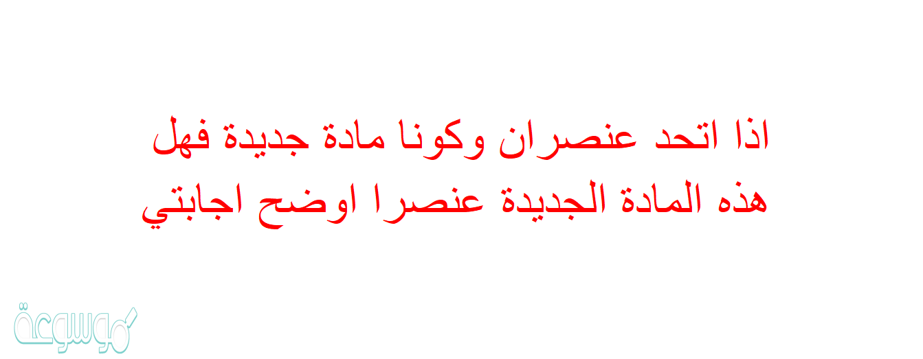 اذا اتحد عنصران وكونا مادة جديدة فهل هذه المادة الجديدة عنصرا اوضح اجابتي