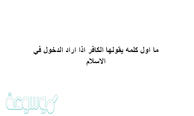 ما اول كلمه يقولها الكافر اذا اراد الدخول في الاسلام
