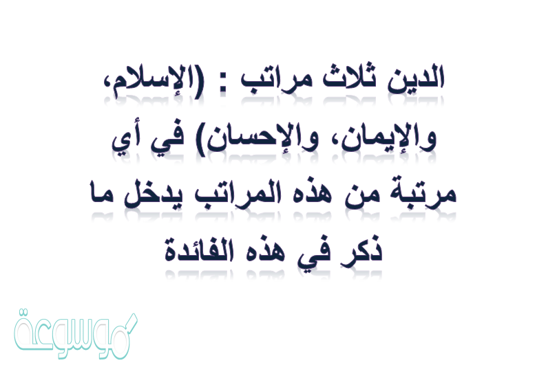 الدين ثلاث مراتب : (الإسلام، والإيمان، والإحسان) في أي مرتبة من هذه المراتب يدخل ما ذكر في هذه الفائدة