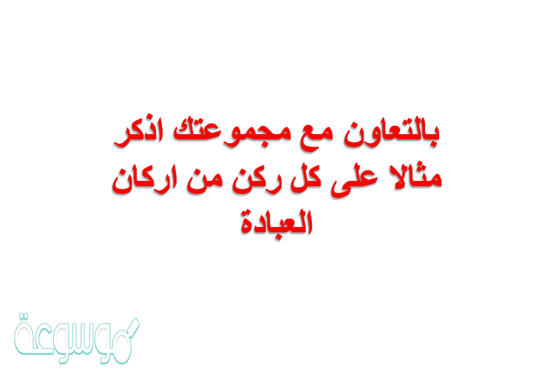 بالتعاون مع مجموعتك اذكر مثالا على كل ركن من اركان العبادة