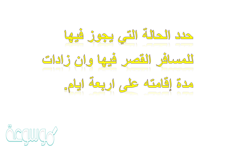 حدد الحاله التي يجوز فيها للمسافر القصر فيها وان زادات مدة إقامته على اربعة ايام.
