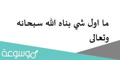 ما اول شي بناه الله سبحانه وتعالى