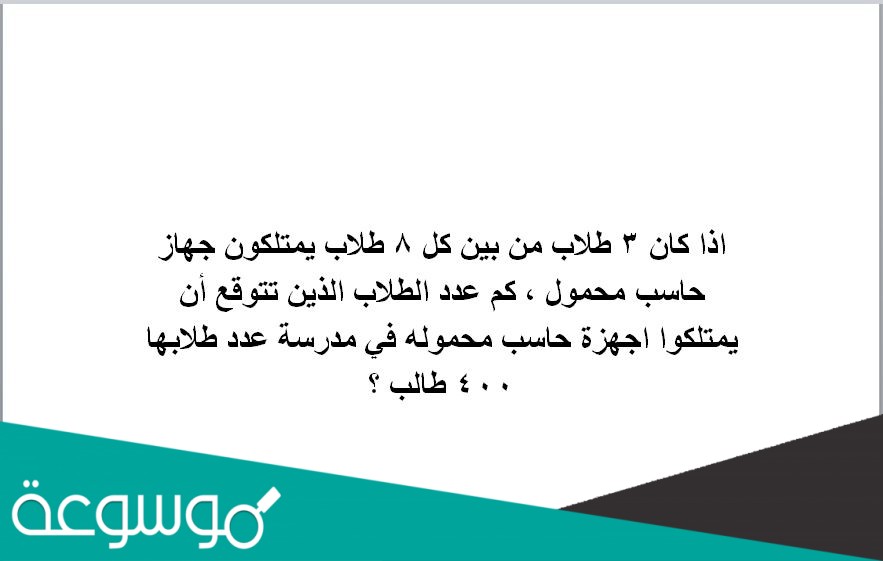 اذا كان ٣ طلاب من بين كل ٨ طلاب يمتلكون جهاز حاسب محمول ، كم عدد الطلاب الذين تتوقع أن يمتلكوا اجهزة حاسب محموله في مدرسة عدد طلابها ٤٠٠ طالب ؟