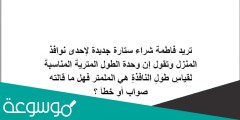 تريد فاطمة شراء ستارة جديدة لإحدى نوافذ المنزل وتقول إن وحدة الطول المتريةُ المناسبةُ لقياسِ طولِ النافذةِ هي الملمتر فهل ما قالته صواب أو خطأ ؟