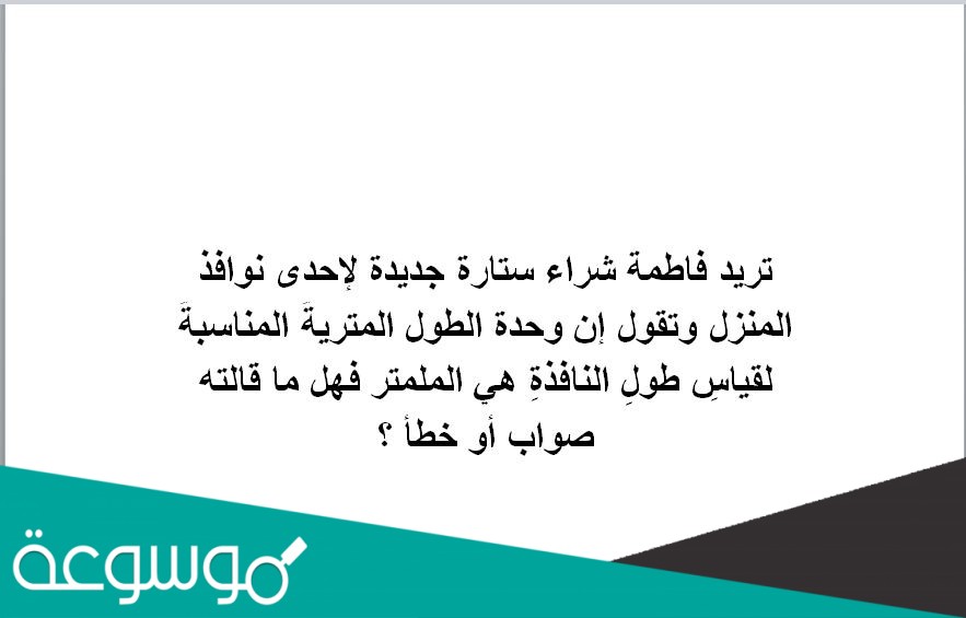 تريد فاطمة شراء ستارة جديدة لإحدى نوافذ المنزل وتقول إن وحدة الطول المتريةُ المناسبةُ لقياسِ طولِ النافذةِ هي الملمتر فهل ما قالته صواب أو خطأ ؟