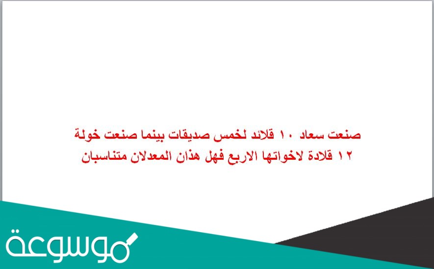 صنعت سعاد ١٠ قلائد لخمس صديقات بينما صنعت خولة ١٢ قلادة لاخواتها الاربع فهل هذان المعدلان متناسبان