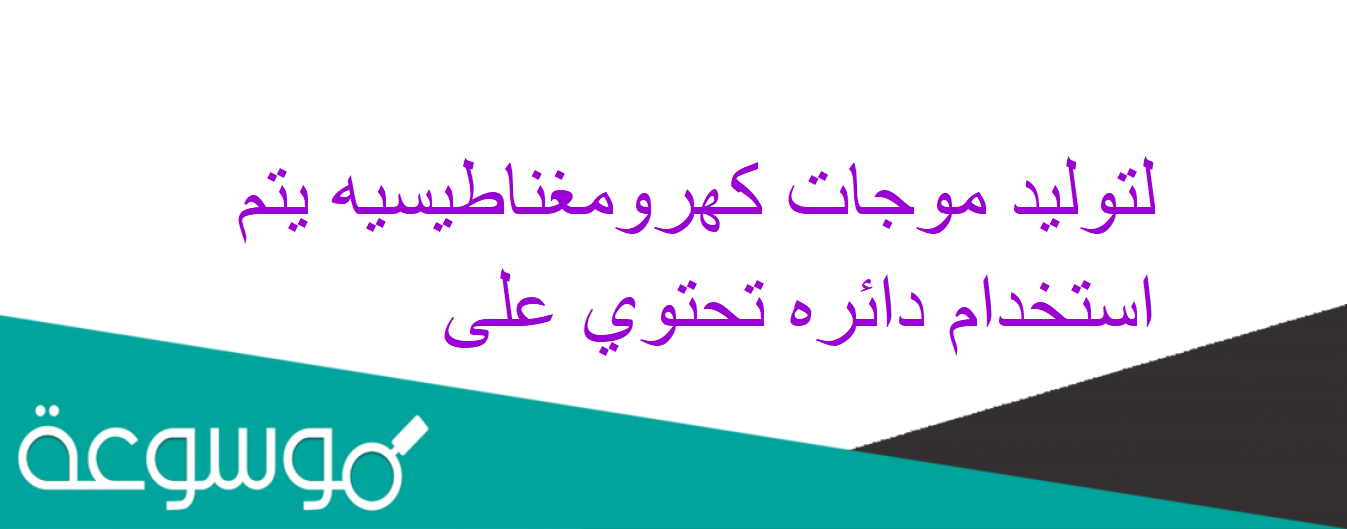 لتوليد موجات كهرومغناطيسيه يتم استخدام دائره تحتوي على