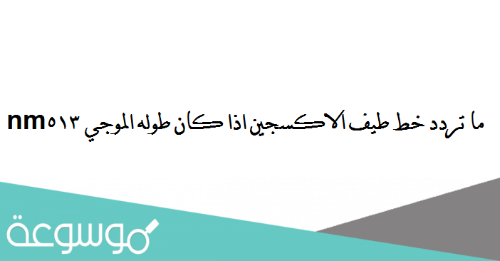ما تردد خط طيف الاكسجين اذا كان طوله الموجي 513nm