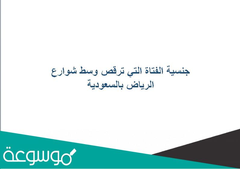 جنسية الفتاة التي ترقص وسط شوارع الرياض بالسعودية