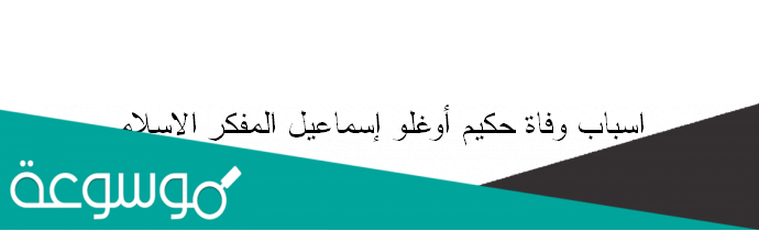 اسباب وفاة حكيم أوغلو إسماعيل المفكر الاسلامي